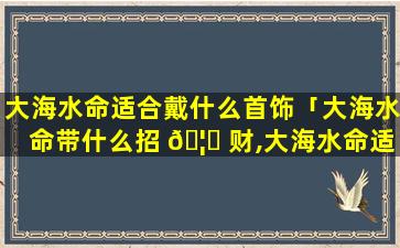 大海水命适合戴什么首饰「大海水命带什么招 🦋 财,大海水命适合佩戴什么」